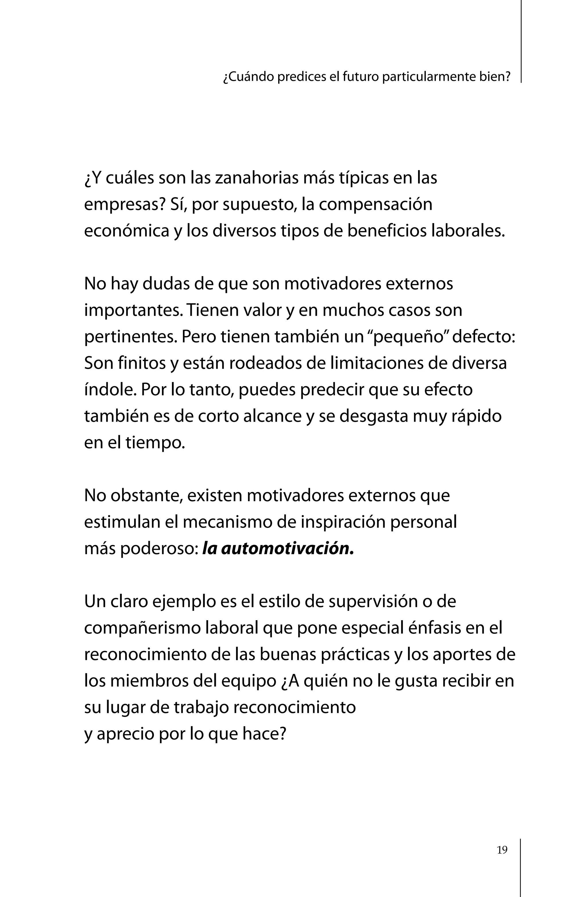 ¿Cuándo predices el futuro particularmente bien?




¿Y cuáles son las zanahorias más típicas en las
empresas? Sí, por supuesto, la compensación
económica y los diversos tipos de beneficios laborales.

No hay dudas de que son motivadores externos
importantes. Tienen valor y en muchos casos son
pertinentes. Pero tienen también un “pequeño” defecto:
Son finitos y están rodeados de limitaciones de diversa
índole. Por lo tanto, puedes predecir que su efecto
también es de corto alcance y se desgasta muy rápido
en el tiempo.

No obstante, existen motivadores externos que
estimulan el mecanismo de inspiración personal
más poderoso: la automotivación.

Un claro ejemplo es el estilo de supervisión o de
compañerismo laboral que pone especial énfasis en el
reconocimiento de las buenas prácticas y los aportes de
los miembros del equipo ¿A quién no le gusta recibir en
su lugar de trabajo reconocimiento
y aprecio por lo que hace?




                                                               19
 