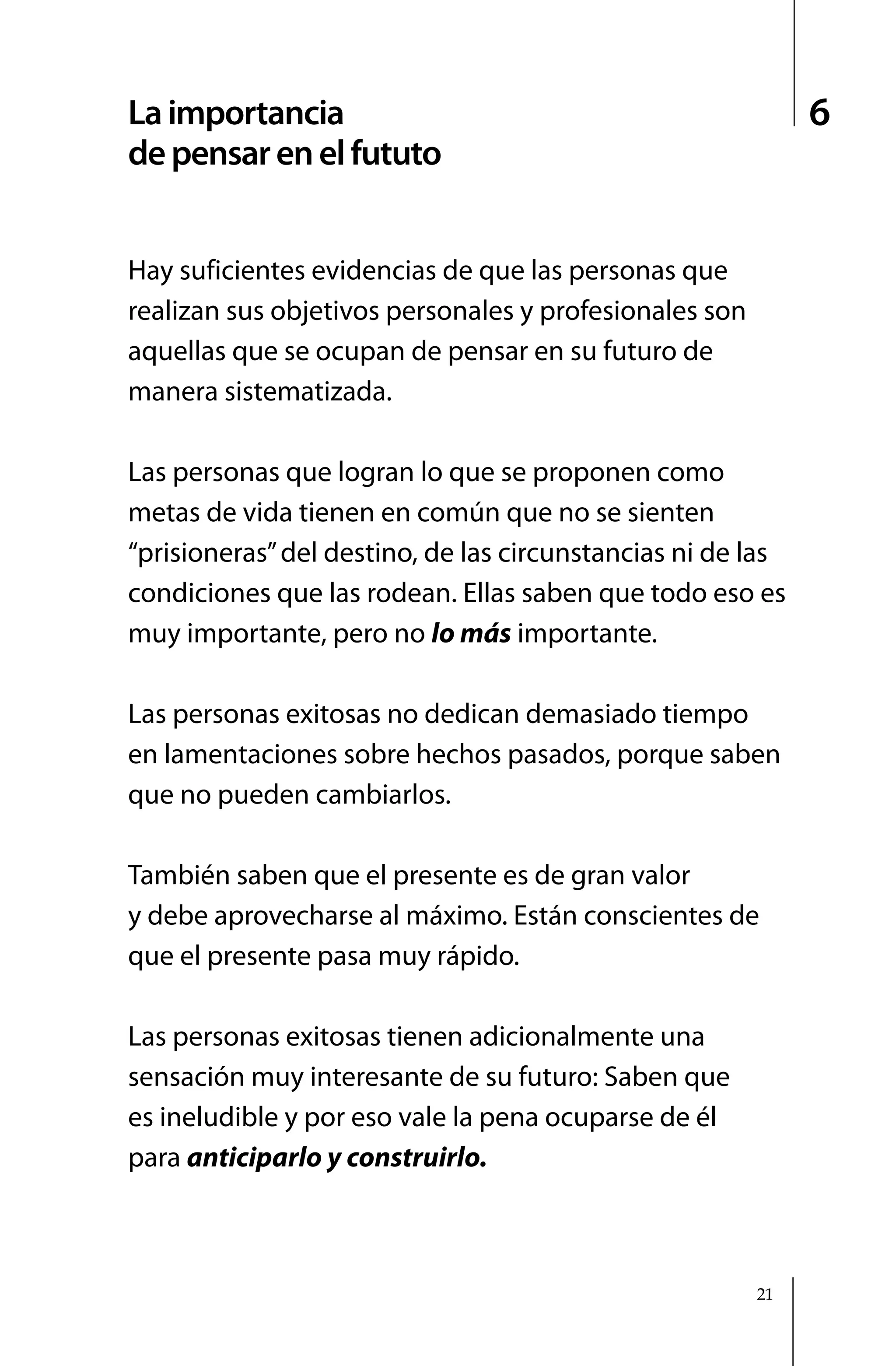 La importancia                                               6
de pensar en el fututo


Hay suficientes evidencias de que las personas que
realizan sus objetivos personales y profesionales son
aquellas que se ocupan de pensar en su futuro de
manera sistematizada.

Las personas que logran lo que se proponen como
metas de vida tienen en común que no se sienten
“prisioneras” del destino, de las circunstancias ni de las
condiciones que las rodean. Ellas saben que todo eso es
muy importante, pero no lo más importante.

Las personas exitosas no dedican demasiado tiempo
en lamentaciones sobre hechos pasados, porque saben
que no pueden cambiarlos.

También saben que el presente es de gran valor
y debe aprovecharse al máximo. Están conscientes de
que el presente pasa muy rápido.

Las personas exitosas tienen adicionalmente una
sensación muy interesante de su futuro: Saben que
es ineludible y por eso vale la pena ocuparse de él
para anticiparlo y construirlo.



                                                        21
 
