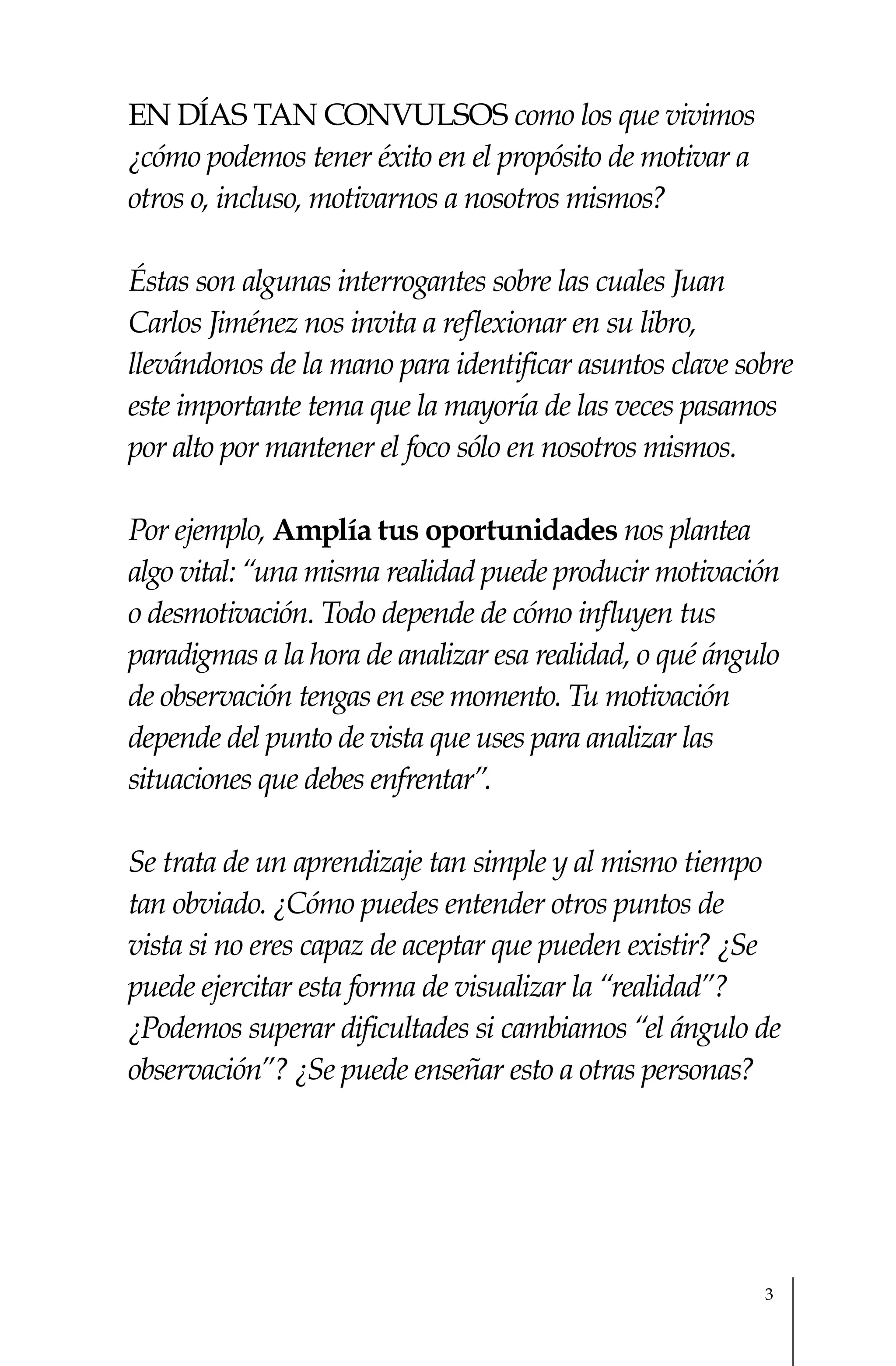En días tan convulsos como los que vivimos
¿cómo podemos tener éxito en el propósito de motivar a
otros o, incluso, motivarnos a nosotros mismos?

Éstas son algunas interrogantes sobre las cuales Juan
Carlos Jiménez nos invita a reflexionar en su libro,
llevándonos de la mano para identificar asuntos clave sobre
este importante tema que la mayoría de las veces pasamos
por alto por mantener el foco sólo en nosotros mismos.

Por ejemplo, Amplía tus oportunidades nos plantea
algo vital: “una misma realidad puede producir motivación
o desmotivación. Todo depende de cómo influyen tus
paradigmas a la hora de analizar esa realidad, o qué ángulo
de observación tengas en ese momento. Tu motivación
depende del punto de vista que uses para analizar las
situaciones que debes enfrentar”.

Se trata de un aprendizaje tan simple y al mismo tiempo
tan obviado. ¿Cómo puedes entender otros puntos de
vista si no eres capaz de aceptar que pueden existir? ¿Se
puede ejercitar esta forma de visualizar la “realidad”?
¿Podemos superar dificultades si cambiamos “el ángulo de
observación”? ¿Se puede enseñar esto a otras personas?




                                                         3
 