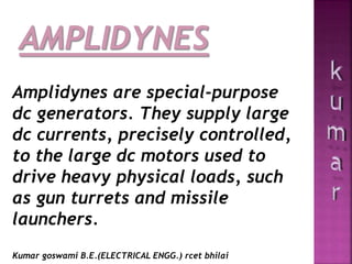 Amplidynes are special-purpose
dc generators. They supply large
dc currents, precisely controlled,
to the large dc motors used to
drive heavy physical loads, such
as gun turrets and missile
launchers.
Kumar goswami B.E.(ELECTRICAL ENGG.) rcet bhilai
 