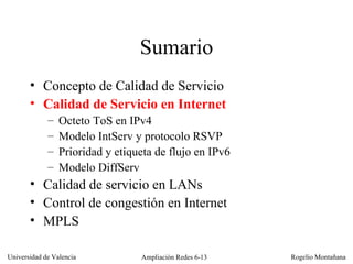 Sumario Concepto de Calidad de Servicio Calidad de Servicio en Internet   Octeto ToS en IPv4 Modelo IntServ y protocolo RSVP Prioridad y etiqueta de flujo en IPv6 Modelo DiffServ Calidad de servicio en LANs Control de congestión en Internet MPLS 