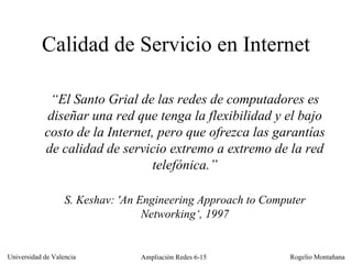 “ El Santo Grial de las redes de computadores es diseñar una red que tenga la flexibilidad y el bajo costo de la Internet, pero que ofrezca las garantías de calidad de servicio extremo a extremo de la red telefónica.” S. Keshav: 'An Engineering Approach to Computer   Networking‘ , 1997 Calidad de Servicio en Internet 