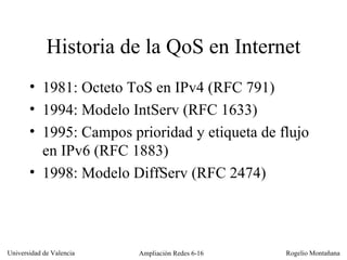 Historia de la QoS en Internet 1981: Octeto ToS en IPv4 (RFC 791) 1994: Modelo IntServ (RFC 1633) 1995: Campos prioridad y etiqueta de flujo en IPv6 (RFC 1883) 1998: Modelo DiffServ (RFC 2474) 