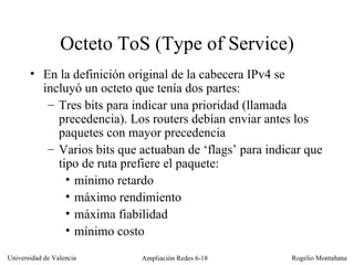 Octeto ToS (Type of Service) En la definición original de la cabecera IPv4 se incluyó un octeto que tenía dos partes: Tres bits para indicar una prioridad (llamada precedencia). Los routers debían enviar antes los paquetes con mayor precedencia Varios bits que actuaban de ‘flags’ para indicar que tipo de ruta prefiere el paquete:  mínimo retardo máximo rendimiento máxima fiabilidad mínimo costo 