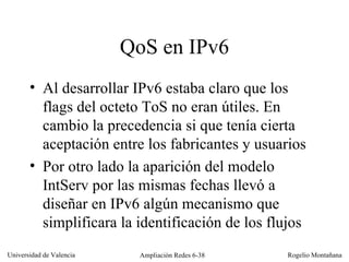 QoS en IPv6 Al desarrollar IPv6 estaba claro que los flags del octeto ToS no eran útiles. En cambio la precedencia si que tenía cierta aceptación entre los fabricantes y usuarios Por otro lado la aparición del modelo IntServ por las mismas fechas llevó a diseñar en IPv6 algún mecanismo que simplificara la identificación de los flujos 