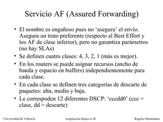 Servicio AF (Assured Forwarding) El nombre es engañoso pues no ‘asegura’ el envío. Asegura un trato preferente (respecto al Best Effort y los AF de clase inferior), pero no garantiza parámetros (no hay SLAs) Se definen cuatro clases: 4, 3, 2, 1 (más es mejor). En los routers se puede asignar recursos (ancho de banda y espacio en buffers) independientemente para cada clase. En cada clase se definen tres categorías de descarte de paquetes: alta, media y baja. Le correspoden 12 diferentes DSCP: ‘cccdd0’ (ccc = clase, dd = descarte) 