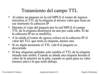 Tratamiento del campo TTL Al entrar un paquete en la red MPLS el router de ingreso inicializa el TTL de la etiqueta al mismo valor que tiene en ese momento la cabecera IP Durante el viaje del paquete por la red MPLS el campo TTL de la etiqueta disminuye en uno por cada salto. El de la cabecera IP no se modifica. A la salida el router de egreso coloca en la cabecera IP el valor del TLL que tenía la etiqueta, menos uno Si en algún momento el TTL vale 0 el paquete es descartado Si hay etiquetas apiladas solo cambia el TTL de la etiqueta situada más arriba. Cuando se añade una etiqueta hereda el valor de la anterior en la pila, cuando se quita pasa su valor (menos uno) a la que tenía debajo. 