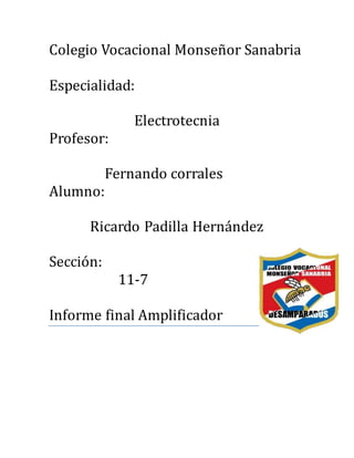 Colegio Vocacional Monsenor Sanabria
Especialidad:
Electrotecnia
Profesor:
Fernando corrales
Alumno:
Ricardo Padilla Hernandez
Seccion:
11-7
Informe final Amplificador
 