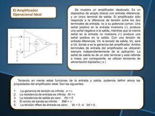 El Amplificador
Operacional Ideal
Se muestra un amplificador idealizado. Es un
dispositivo de acoplo directo con entrada diferencial,
y un único terminal de salida. El amplificador sólo
responde a la diferencia de tensión entre los dos
terminales de entrada, no a su potencial común. Una
señal positiva en la entrada inversora (-), produce
una señal negativa a la salida, mientras que la misma
señal en la entrada no inversora (+) produce una
señal positiva en la salida. Con una tensión de
entrada diferencial, Vd, la tensión de salida, Vo, será
a Vd, donde a es la ganancia del amplificador. Ambos
terminales de entrada del amplificador se utilizarán
siempre independientemente de la aplicación. La
señal de salida es de un sólo terminal y está referida
a masa, por consiguiente, se utilizan tensiones de
alimentación bipolares ( ± )
Teniendo en mente estas funciones de la entrada y salida, podemos definir ahora las
propiedades del amplificador ideal. Son las siguientes:
1. La ganancia de tensión es infinita: a =
2. La resistencia de entrada es infinita: Ri =
3. La resistencia de salida es cero: Ro = 0
4. El ancho de banda es infinito: BW = 
5. La tensión offset de entrada es cero: Vo = 0 sí Vd = 0
 