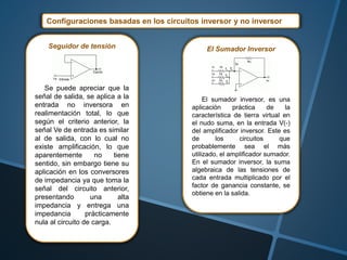 Configuraciones basadas en los circuitos inversor y no inversor
Seguidor de tensión
Se puede apreciar que la
señal de salida, se aplica a la
entrada no inversora en
realimentación total, lo que
según el criterio anterior, la
señal Ve de entrada es similar
al de salida, con lo cual no
existe amplificación, lo que
aparentemente no tiene
sentido, sin embargo tiene su
aplicación en los conversores
de impedancia ya que toma la
señal del circuito anterior,
presentando una alta
impedancia y entrega una
impedancia prácticamente
nula al circuito de carga.
El Sumador Inversor
El sumador inversor, es una
aplicación práctica de la
característica de tierra virtual en
el nudo suma, en la entrada V(-)
del amplificador inversor. Este es
de los circuitos que
probablemente sea el más
utilizado, el amplificador sumador.
En el sumador inversor, la suma
algebraica de las tensiones de
cada entrada multiplicado por el
factor de ganancia constante, se
obtiene en la salida.
 