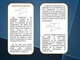 Amplificador Integrador
Una modificación del
amplificador inversor, es el
integrador, mostrado en la
figura, se aprovecha de esta
característica. Se aplica una
tensión de entrada Ve, a R1, lo
que da lugar a una corriente ie.
Como ocurría con el
amplificador inversor, V(-) = 0,
puesto que V(+) = 0 que, por
tener impedancia infinita toda la
corriente de entrada ie pasa
hacia el condensador Co, a esta
corriente la llamamos io.
Se ha visto que ambas
configuraciones básicas del AO
actúan para mantener
constantemente la corriente de
realimentación, io igual a ie.
El elemento realimentador en el
integrador es el condensador Co.
Por consiguiente, la corriente
constante io, en Co da lugar a una
rampa lineal de tensión. La tensión
de salida es, por tanto, la integral
de la corriente de entrada, que es
forzada a cargar Co por el lazo de
realimentación.
Entre las múltiples aplicaciones
que tiene el amplificador
operacional, es de gran
importancia la del computador
analógico, lo cual, consiste en la
implementación y solución de
sistemas de ecuaciones lineales
además de la solución de
ecuaciones diferenciales de
cualquier orden.
 