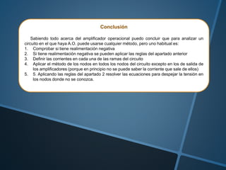 Conclusión
Sabiendo todo acerca del amplificador operacional puedo concluir que para analizar un
circuito en el que haya A.O. puede usarse cualquier método, pero uno habitual es:
1. Comprobar si tiene realimentación negativa
2. Si tiene realimentación negativa se pueden aplicar las reglas del apartado anterior
3. Definir las corrientes en cada una de las ramas del circuito
4. Aplicar el método de los nodos en todos los nodos del circuito excepto en los de salida de
los amplificadores (porque en principio no se puede saber la corriente que sale de ellos)
5. 5. Aplicando las reglas del apartado 2 resolver las ecuaciones para despejar la tensión en
los nodos donde no se conozca.
 