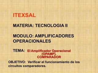 ITEXSAL
MATERIA: TECNOLOGIA II
MODULO: AMPLIFICADORES
OPERACIONALES
TEMA: El Amplificador Operacional
(OPAMP).
COMPARADOR
OBJETIVO: Verificar el funcionamiento de los
circuitos comparadores.
 