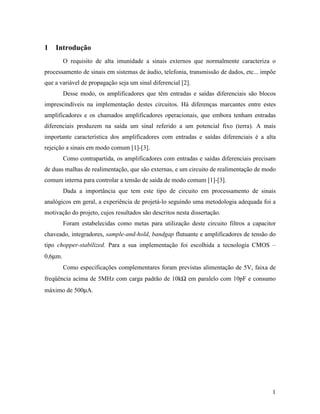1   Introdução
         O requisito de alta imunidade a sinais externos que normalmente caracteriza o
processamento de sinais em sistemas de áudio, telefonia, transmissão de dados, etc... impõe
que a variável de propagação seja um sinal diferencial [2].
         Desse modo, os amplificadores que têm entradas e saídas diferenciais são blocos
imprescindíveis na implementação destes circuitos. Há diferenças marcantes entre estes
amplificadores e os chamados amplificadores operacionais, que embora tenham entradas
diferenciais produzem na saída um sinal referido a um potencial fixo (terra). A mais
importante característica dos amplificadores com entradas e saídas diferenciais é a alta
rejeição a sinais em modo comum [1]-[3].
         Como contrapartida, os amplificadores com entradas e saídas diferenciais precisam
de duas malhas de realimentação, que são externas, e um circuito de realimentação de modo
comum interna para controlar a tensão de saída de modo comum [1]-[3].
         Dada a importância que tem este tipo de circuito em processamento de sinais
analógicos em geral, a experiência de projetá-lo seguindo uma metodologia adequada foi a
motivação do projeto, cujos resultados são descritos nesta dissertação.
         Foram estabelecidas como metas para utilização deste circuito filtros a capacitor
chaveado, integradores, sample-and-hold, bandgap flutuante e amplificadores de tensão do
tipo chopper-stabilized. Para a sua implementação foi escolhida a tecnologia CMOS –
0,6µm.
         Como especificações complementares foram previstas alimentação de 5V, faixa de
freqüência acima de 5MHz com carga padrão de 10kΩ em paralelo com 10pF e consumo
máximo de 500µA.




                                                                                         1
 