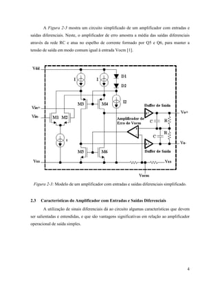 A Figura 2-3 mostra um circuito simplificado de um amplificador com entradas e
saídas diferenciais. Neste, o amplificador de erro amostra a média das saídas diferenciais
através da rede RC e atua no espelho de corrente formado por Q5 e Q6, para manter a
tensão de saída em modo comum igual à entrada Vocm [1].




 Figura 2-3: Modelo de um amplificador com entradas e saídas diferenciais simplificado.


2.3   Características do Amplificador com Entradas e Saídas Diferenciais
       A utilização de sinais diferenciais dá ao circuito algumas características que devem
ser salientadas e entendidas, e que são vantagens significativas em relação ao amplificador
operacional de saída simples.




                                                                                          4
 