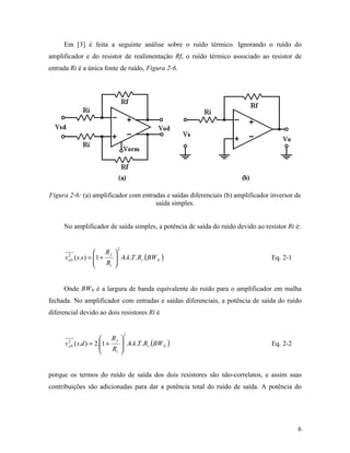 Em [3] é feita a seguinte análise sobre o ruído térmico. Ignorando o ruído do
amplificador e do resistor de realimentação Rf, o ruído térmico associado ao resistor de
entrada Ri é a única fonte de ruído, Figura 2-6.




Figura 2-6: (a) amplificador com entradas e saídas diferenciais (b) amplificador inversor de
                                      saída simples.


     No amplificador de saída simples, a potência de saída do ruído devido ao resistor Ri é:


                            2
                   Rf 
      v ( s.s ) = 1 +
       2
                          .4.k .T .Ri .(BWN )                                  Eq. 2-1
                       Ri 
       oN
                         


     Onde BWN é a largura de banda equivalente do ruído para o amplificador em malha
fechada. No amplificador com entradas e saídas diferenciais, a potência de saída do ruído
diferencial devido ao dois resistores Ri é


                                2
                     Rf 
      v ( s.d ) = 2.1 +
       2
                            .4.k .T .Ri .(BW N )                               Eq. 2-2
                         Ri 
       oN
                           


porque os termos do ruído de saída dos dois resistores são não-correlatos, e assim suas
contribuições são adicionadas para dar a potência total do ruído de saída. A potência do




                                                                                           6
 