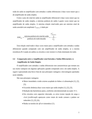ruído de saída no amplificador com entradas e saídas diferenciais é duas vezes maior que a
do amplificador de saída simples.
      Como o pico do sinal de saída no amplificador diferencial é duas vezes maior que no
amplificador de saída simples, a máxima potência de saída é quatro vezes maior que no
amplificador de saída simples. A máxima relação sinal-ruído para um máximo sinal de
saída senoidal com amplitude Vsin(pico) é dado por


                                                           2
                                                         Vsin( pico )
                   máxima potência do sinal de saída         2
      SNRmax =                                       =
                      potência do ruído desaída              2
                                                            voN


      Esta relação sinal-ruído é duas vezes maior para o amplificador com entradas e saídas
diferenciais quando comparado com um amplificador de saída simples, se a mesma
resistência Ri é usada em ambos os circuitos e este resistor é a fonte dominante de ruído.


2.4   Comparação entre o Amplificador com Entradas e Saídas Diferenciais e o
      Amplificador de Saída Simples
      O amplificador com entradas e saídas diferenciais tem características que tornam seu
uso muito vantajoso em algumas aplicações quando comparado com o de saída simples. A
seguir é apresentada uma breve lista de suas principais vantagens e desvantagens apontadas
neste trabalho.
      São suas principais vantagens:
             • Maior imunidade a ruído externo acoplado às linhas e à alimentação [1], [2],
                  [3];
             • Excursão dinâmica duas vezes maior que saída simples [1], [2], [3];
             • Redução das harmônicas pares, conforme está demonstrado na seção 15.1;
             • Em circuitos com capacitor chaveado, os erros (como injeção de carga e
                  clock feedthrough) aparecem como sinais de modo comum e podem ser
                  reduzidos [1], [5], [6];
             • Reduz as tensões de off-set sistemático [1];




                                                                                             7
 