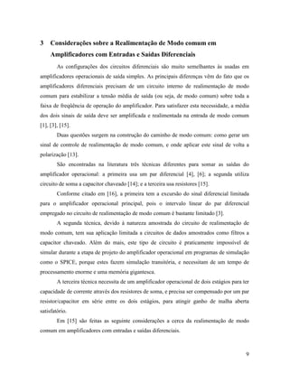 3    Considerações sobre a Realimentação de Modo comum em
     Amplificadores com Entradas e Saídas Diferenciais
        As configurações dos circuitos diferenciais são muito semelhantes às usadas em
amplificadores operacionais de saída simples. As principais diferenças vêm do fato que os
amplificadores diferenciais precisam de um circuito interno de realimentação de modo
comum para estabilizar a tensão média de saída (ou seja, de modo comum) sobre toda a
faixa de freqüência de operação do amplificador. Para satisfazer esta necessidade, a média
dos dois sinais de saída deve ser amplificada e realimentada na entrada de modo comum
[1], [3], [15].
        Duas questões surgem na construção do caminho de modo comum: como gerar um
sinal de controle de realimentação de modo comum, e onde aplicar este sinal de volta a
polarização [13].
        São encontradas na literatura três técnicas diferentes para somar as saídas do
amplificador operacional: a primeira usa um par diferencial [4], [6]; a segunda utiliza
circuito de soma a capacitor chaveado [14]; e a terceira usa resistores [15].
        Conforme citado em [16], a primeira tem a excursão do sinal diferencial limitada
para o amplificador operacional principal, pois o intervalo linear do par diferencial
empregado no circuito de realimentação de modo comum é bastante limitado [3].
        A segunda técnica, devido à natureza amostrada do circuito de realimentação de
modo comum, tem sua aplicação limitada a circuitos de dados amostrados como filtros a
capacitor chaveado. Além do mais, este tipo de circuito é praticamente impossível de
simular durante a etapa de projeto do amplificador operacional em programas de simulação
como o SPICE, porque estes fazem simulação transitória, e necessitam de um tempo de
processamento enorme e uma memória gigantesca.
        A terceira técnica necessita de um amplificador operacional de dois estágios para ter
capacidade de corrente através dos resistores de soma, e precisa ser compensado por um par
resistor/capacitor em série entre os dois estágios, para atingir ganho de malha aberta
satisfatório.
        Em [15] são feitas as seguinte considerações a cerca da realimentação de modo
comum em amplificadores com entradas e saídas diferenciais.



                                                                                           9
 