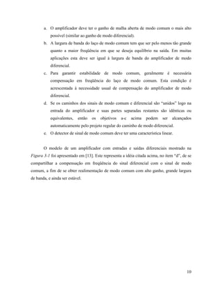 a. O amplificador deve ter o ganho de malha aberta de modo comum o mais alto
           possível (similar ao ganho de modo diferencial).
       b. A largura de banda do laço de modo comum tem que ser pelo menos tão grande
           quanto a maior freqüência em que se deseja equilíbrio na saída. Em muitas
           aplicações esta deve ser igual à largura de banda do amplificador de modo
           diferencial.
       c. Para garantir estabilidade de modo comum, geralmente é necessária
           compensação em freqüência do laço de modo comum. Esta condição é
           acrescentada à necessidade usual de compensação do amplificador de modo
           diferencial.
       d. Se os caminhos dos sinais de modo comum e diferencial são “unidos” logo na
           entrada do amplificador e suas partes separadas restantes são idênticas ou
           equivalentes,   então   os   objetivos   a-c   acima   podem    ser   alcançados
           automaticamente pelo projeto regular do caminho de modo diferencial.
       e. O detector de sinal de modo comum deve ter uma característica linear.


       O modelo de um amplificador com entradas e saídas diferenciais mostrado na
Figura 3-1 foi apresentado em [13]. Este representa a idéia citada acima, no item “d”, de se
compartilhar a compensação em freqüência do sinal diferencial com o sinal de modo
comum, a fim de se obter realimentação de modo comum com alto ganho, grande largura
de banda, e ainda ser estável.




                                                                                         10
 