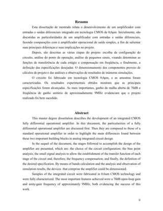 Resumo
        Esta dissertação de mestrado relata o desenvolvimento de um amplificador com
entradas e saídas diferenciais integrado em tecnologia CMOS de 0,6µm. Inicialmente, são
discutidas as particularidades de um amplificador com entradas e saídas diferenciais,
fazendo comparações com o amplificador operacional de saída simples, a fim de salientar
suas principais diferenças e suas implicações no projeto.
        Depois, são descritas as várias etapas do projeto: escolha da configuração do
circuito, análise do ponto de operação, análise de pequenos sinais, visando determinar as
funções de transferência de cada estágio e compensação em freqüência, e finalmente, a
definição das especificações desejadas. O dimensionamento dos componentes proveio de
cálculos de projeto e das análises e observações de resultados de inúmeras simulações.
        O circuito foi fabricado em tecnologia CMOS 0,6µm, e as amostras foram
caracterizadas. Os resultados experimentais obtidos mostram que as principais
especificações foram alcançadas. As mais importantes, ganho de malha aberta de 70dB e
freqüência de ganho unitário de aproximadamente 9MHz evidenciam que o projeto
realizado foi bem sucedido.



                                         Abstract
        This master degree dissertation describes the development of an integrated CMOS
fully differential operational amplifier. In this document, the particularities of a fully
differential operational amplifier are discussed first. Then they are compared to those of a
standard operational amplifier in order to highlight the main differences found between
these two important building blocks in analog integrated circuit design.
        In the sequel of the document, the stages followed to accomplish the design of the
amplifier are presented, which are: the choice of the circuit configuration; the bias point
analysis; the small signal analysis to allow the establishment of the transfer function of each
stage of the circuit and, therefore, the frequency compensation; and finally, the definition of
the desired specification. By means of hands calculation and the analysis and observation of
simulation results, the devices that comprise the amplifier could be dimensioned.
        Samples of the integrated circuit were fabricated in 0.6um CMOS technology and
were fully characterized. The most important features achieved were a 70dB open-loop gain
and unity-gain frequency of approximately 9MHz, both evidencing the success of this
work.


                                                                                             ii
 
