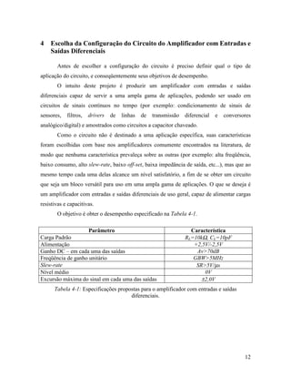 4   Escolha da Configuração do Circuito do Amplificador com Entradas e
    Saídas Diferenciais

       Antes de escolher a configuração do circuito é preciso definir qual o tipo de
aplicação do circuito, e conseqüentemente seus objetivos de desempenho.
       O intuito deste projeto é produzir um amplificador com entradas e saídas
diferenciais capaz de servir a uma ampla gama de aplicações, podendo ser usado em
circuitos de sinais contínuos no tempo (por exemplo: condicionamento de sinais de
sensores,   filtros,   drivers   de   linhas   de   transmissão   diferencial   e   conversores
analógico/digital) e amostrados como circuitos a capacitor chaveado.
       Como o circuito não é destinado a uma aplicação específica, suas características
foram escolhidas com base nos amplificadores comumente encontrados na literatura, de
modo que nenhuma característica prevaleça sobre as outras (por exemplo: alta freqüência,
baixo consumo, alto slew-rate, baixo off-set, baixa impedância de saída, etc...), mas que ao
mesmo tempo cada uma delas alcance um nível satisfatório, a fim de se obter um circuito
que seja um bloco versátil para uso em uma ampla gama de aplicações. O que se deseja é
um amplificador com entradas e saídas diferenciais de uso geral, capaz de alimentar cargas
resistivas e capacitivas.
       O objetivo é obter o desempenho especificado na Tabela 4-1.

                       Parâmetro                                    Característica
Carga Padrão                                                      RL=10kΩ, CL=10pF
Alimentação                                                          +2,5V/-2,5V
Ganho DC – em cada uma das saídas                                     Av>70dB
Freqüência de ganho unitário                                         GBW>5MHz
Slew-rate                                                             SR>5V/µs
Nível médio                                                              0V
Excursão máxima do sinal em cada uma das saídas                         ±2,0V
      Tabela 4-1: Especificações propostas para o amplificador com entradas e saídas
                                      diferenciais.




                                                                                            12
 