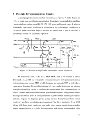 5   Descrição do Funcionamento do Circuito
       A configuração do circuito escolhida é a mostrada na Figura 5-1, ela foi descrita em
[15] e se baseia num amplificador operacional de dois estágios com entrada diferencial tipo
cascode citado em muitos textos [1], [3], [17], [18], sendo perfeitamente capaz de atingir o
desempenho especificado. O circuito de realimentação de modo comum é unido com o
circuito de modo diferencial logo na entrada do amplificador, a fim de satisfazer a
consideração no item “d” descrita no capítulo 3.




         Figura 5-1: Circuito do amplificador com entradas e saídas diferenciais.


       Os transistores M1A, M1B, M2A, M2B, M3A, M3B e M9 formam a entrada
diferencial. M1A e M1B são configurados como amplificadores fonte-comum alimentando
os transistores porta-comum M2A e M2B formando um cascode, M3A e M3B são as
cargas ativas do estágio diferencial de entrada e M9 é um espelho de corrente que alimenta
o estágio diferencial de entrada. A configuração cascode possui duas vantagens diretas em
relação à entrada apenas com fonte-comum: primeiramente aumenta a impedância de saída
do estágio de entrada, ponto B, conseqüentemente o ganho também aumenta; em segundo
melhora a resposta em freqüência porque a carga na saída do amplificador fonte-comum
(ponto A ) tem baixa impedância, aproximadamente 1/gm. Se os transistores M1A, M1B,
M2A e M2B forem iguais e estiverem polarizados com a mesma corrente de dreno terão a
mesma transcondutância, e o ganho do fonte-comum será unitário minimizando o efeito


                                                                                         13
 