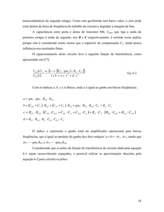 transcondutância do segundo estágio. Como esta geralmente tem baixo valor, o zero pode
estar dentro da faixa de freqüência de trabalho do circuito e degradar a margem de fase.
        A capacitância entre porta e dreno do transistor M4, Cgd4, que liga a saída do
primeiro estágio à saída do segundo, nós B e C respectivamente, é omitido nesta análise
porque este é considerado muito menor que o capacitor de compensação CC, tendo pouca
influência nos resultados finais.
        O equacionamento deste circuito leva à seguinte função de transferência, como
apresentado em [17]:


         VO 2 (s ) a ⋅ { − s ⋅ [(C C gm2 ) − RZ ⋅ C C ]}
                       1
                   =                                                                          Eq. 6-1
         V IN (s )       1+ b ⋅ s + c ⋅ s2 + d ⋅ s3


        Com os índices a, b, c e d abaixo, onde a é igual ao ganho em baixas freqüências.


a = gm1 ⋅ gm2 ⋅ RO1 ⋅ RO 2

b = (C O 2 + C C ) ⋅ RO 2 + (C O1 + C C ) ⋅ RO1 + gm2 ⋅ RO1 ⋅ RO 2 ⋅ C C + RZ ⋅ C C

c = RO1 ⋅ RO 2 ⋅ (C O1 ⋅ C O 2 + C O1 ⋅ C C + C O 2 ⋅ C C ) + R Z ⋅ C C ⋅ (RO1 ⋅ C O1 + RO 2 ⋅ C O 2 )
d = RO1 ⋅ RO 2 ⋅ RZ ⋅ C O1 ⋅ C O 2 ⋅ C C


        O índice a representa o ganho total do amplificador operacional para baixas
freqüências, que é igual ao produto do ganho dos dois estágios: a=Av= Av1. Av2, sendo que
Av1 = −gmI.RO1 e Av2 = −gmII.RO2.
        Considerando que os pólos da função de transferência do circuito dada pela equação
6-1 sejam razoavelmente espaçados, é possível utilizar as aproximações descritas pela
equação 6-2 para calcular os pólos:




                                                                                                         16
 