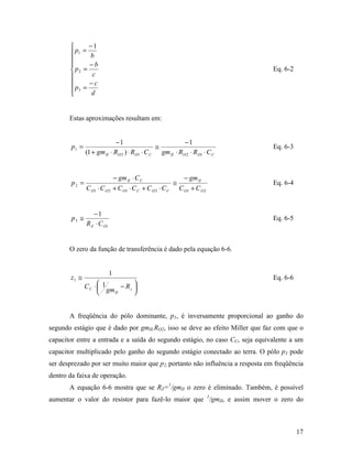       −1
        p1 =
              b
       
             −b
        p2 =                                                                   Eq. 6-2
              c
             −c
        p3 = d
       


       Estas aproximações resultam em:


                            −1                           −1
        p1 =                                  ≅                                 Eq. 6-3
               (1 + gm II ⋅ RO 2 ) ⋅ RO1 ⋅ C C gm II ⋅ RO 2 ⋅ RO1 ⋅ C C


                                − gm II ⋅ C C                − gm II
        p2 =                                              ≅                     Eq. 6-4
               C O1 ⋅ C O 2     + C O1 ⋅ C C + C O 2 ⋅ C C C O1 + C O 2


                  −1
        p3 ≅                                                                    Eq. 6-5
               R Z ⋅ C O1


       O zero da função de transferência é dado pela equação 6-6.


                            1
       z1 ≅                                                                     Eq. 6-6
               CC ⋅  1        
                     gm − R z 
                       II     


       A freqüência do pólo dominante, p1, é inversamente proporcional ao ganho do
segundo estágio que é dado por gmII.RO2, isso se deve ao efeito Miller que faz com que o
capacitor entre a entrada e a saída do segundo estágio, no caso CC, seja equivalente a um
capacitor multiplicado pelo ganho do segundo estágio conectado ao terra. O pólo p3 pode
ser desprezado por ser muito maior que p2, portanto não influência a resposta em freqüência
dentro da faixa de operação.
       A equação 6-6 mostra que se RZ=1/gmII o zero é eliminado. Também, é possível
aumentar o valor do resistor para fazê-lo maior que 1/gmII, e assim mover o zero do



                                                                                          17
 