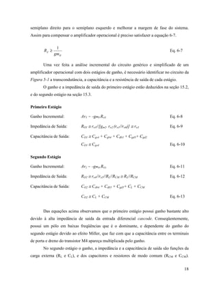 semiplano direito para o semiplano esquerdo e melhorar a margem de fase do sistema.
Assim para compensar o amplificador operacional é preciso satisfazer a equação 6-7.

                1
        RZ ≥                                                                      Eq. 6-7
               gmII

       Uma vez feita a análise incremental do circuito genérico e simplificado de um
amplificador operacional com dois estágios de ganho, é necessário identificar no circuito da
Figura 5-1 a transcondutância, a capacitância e a resistência de saída de cada estágio.
       O ganho e a impedância de saída do primeiro estágio estão deduzidos na seção 15.2,
e do segundo estágio na seção 15.3.

Primeiro Estágio

Ganho Incremental:            Av1 = −gmI.RO1                                      Eq. 6-8

Impedância de Saída:          RO1 ≅ ro3//[gm2. ro2.(ro1//ro6)] ≅ ro3              Eq. 6-9

Capacitância de Saída:        CO1 ≅ Cgs4 + Cgb4 + Cdb3 + Cgd3+ Cgd2
                              CO1 ≅ Cgs4                                          Eq. 6-10

Segundo Estágio

Ganho Incremental:            Av2 = −gmII.RO2                                     Eq. 6-11

Impedância de Saída:          RO2 ≅ ro4//ro5//RL//RCM ≅ RL//RCM                   Eq. 6-12

Capacitância de Saída:        CO2 ≅ Cdb4 + Cdb5 + Cgd5+ CL + CCM

                              CO2 ≅ CL + CCM                                      Eq. 6-13


       Das equações acima observamos que o primeiro estágio possui ganho bastante alto
devido à alta impedância de saída da entrada diferencial cascode. Conseqüentemente,
possui um pólo em baixas freqüências que é o dominante, e dependente do ganho do
segundo estágio devido ao efeito Miller, que faz com que a capacitância entre os terminais
de porta e dreno do transistor M4 apareça multiplicada pelo ganho.
       No segundo estágio o ganho, a impedância e a capacitância de saída são funções da
carga externa (RL e CL), e dos capacitores e resistores de modo comum (RCM e CCM).


                                                                                            18
 