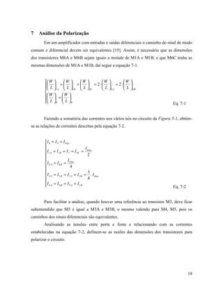 7   Análise da Polarização
        Em um amplificador com entradas e saídas diferenciais o caminho do sinal de modo
comum e diferencial devem ser equivalentes [15]. Assim, é necessário que as dimensões
dos transistores M6A e M6B sejam iguais a metade de M1A e M1B, e que M6C tenha as
mesmas dimensões de M1A e M1B, daí segue a equação 7-1.


         W       W     W      W      W 
         L    =   =   = 2⋅  = 2⋅ 
             1 A  L 1B  L  6C  L 6 A  L 6B
        
         W
         
                W 
                = 
         L
              8  L  9                                                       Eq. 7-1


        Fazendo a somatória das correntes nos vários nós no circuito da Figura 5-1, obtém-
se as relações de correntes descritas pela equação 7-2.


         I 8 = I 9 = I bias
        
         I1 A = I1B = I 7 = I 6C = I bias
                                         2
        
                         I bias
        I 6 A = I 6 B =
                            4
                                         3
         I 2 A = I 2 B = I 3 A = I 3 B = 4 ⋅ I bias
        
        I 4 A = I 4 B = I 5 A = I 5 B
                                                                               Eq. 7-2


        Para facilitar a análise, quando houver uma referência ao transistor M3, deve ficar
subentendido que M3 é igual a M3A e M3B, o mesmo valendo para M4, M5, pois os
caminhos dos sinais diferenciais são equivalentes.
        Analisando as tensões entre porta e fonte e relacionando com as correntes
estabelecidas na equação 7-2, definem-se as razões das dimensões dos transistores para
polarizar o circuito.




                                                                                          19
 