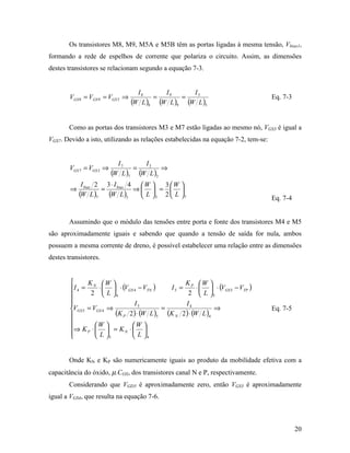 Os transistores M8, M9, M5A e M5B têm as portas ligadas à mesma tensão, Vbias1,
formando a rede de espelhos de corrente que polariza o circuito. Assim, as dimensões
destes transistores se relacionam segundo a equação 7-3.


                                    I8      I9      I5
        VGS 8 = VGS 9 = VGS 5 ⇒          =       =                                  Eq. 7-3
                                  (W L )8 (W L )9 (W L )5

        Como as portas dos transistores M3 e M7 estão ligadas ao mesmo nó, VGS3 é igual a
VGS7. Devido a isto, utilizando as relações estabelecidas na equação 7-2, tem-se:


                            I7      I3
        VGS 7 = VGS 3 ⇒          =        ⇒
                          (W L )7 (W L )3
             I bias 2 3 ⋅ I bias 4  W  3 W 
        ⇒            =            ⇒  =  
            (W L )7 (W L)3  L  3 2  L  7                                        Eq. 7-4


        Assumindo que o módulo das tensões entre porta e fonte dos transistores M4 e M5
são aproximadamente iguais e sabendo que quando a tensão de saída for nula, ambos
possuem a mesma corrente de dreno, é possível estabelecer uma relação entre as dimensões
destes transistores.


              KN W                             K W 
        I 4 =      ⋅   ⋅ (VGS 4 − VTN )   I 5 = P ⋅   ⋅ (VGS 5 − VTP )
               2  L 4                           2  L 5
        
                                I5               I4
        VGS 5 = VGS 4 ⇒                   =               ⇒                        Eq. 7-5
                        (K P 2)⋅ (W L )5 (K N 2)⋅ (W L )4
                 W           W 
        ⇒ K P ⋅   = K N ⋅  
        
                  L 5         L 4


        Onde KN e KP são numericamente iguais ao produto da mobilidade efetiva com a
capacitância do óxido, µ.COX, dos transistores canal N e P, respectivamente.
        Considerando que VGD3 é aproximadamente zero, então VGS3 é aproximadamente
igual a VGS4, que resulta na equação 7-6.



                                                                                              20
 