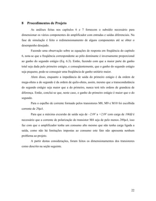 8   Procedimentos de Projeto
       As análises feitas nos capítulos 6 e 7 fornecem o subsídio necessário para
dimensionar os vários componentes do amplificador com entradas e saídas diferenciais. Na
fase de simulação é feito o redimensionamento de alguns componentes até se obter o
desempenho desejado.
       Fazendo uma observação sobre as equações de resposta em freqüência do capítulo
6, nota-se que a freqüência correspondente ao pólo dominante é inversamente proporcional
ao ganho do segundo estágio (Eq. 6.3). Então, fazendo com que a maior parte do ganho
total seja dada pelo primeiro estágio, e conseqüentemente, que o ganho do segundo estágio
seja pequeno, pode-se conseguir uma freqüência de ganho unitário maior.
       Alem disso, enquanto a impedância de saída do primeiro estágio é da ordem de
mega-ohms a do segundo é da ordem de quilo-ohms, assim, mesmo que a transcondutância
do segundo estágio seja maior que a do primeiro, nunca terá três ordens de grandeza de
diferença. Então, conclui-se que, neste caso, o ganho do primeiro estágio é maior que o do
segundo.
       Para o espelho de corrente formado pelos transistores M8, M9 e M10 foi escolhida
corrente de 20µA.
       Para que a máxima excursão de saída seja de –2,0V a +2,0V com carga de 10kΩ é
necessário que a corrente de polarização do transistor M4 seja de pelo menos 200µA, isso
faz com que o amplificador tenha um consumo alto mesmo que não tenha carga ligada a
saída, como não há limitações impostas ao consumo este fato não apresenta nenhum
problema ao projeto.
       A partir destas considerações, foram feitos os dimensionamentos dos transistores
como descrito na seção seguinte.




                                                                                       22
 