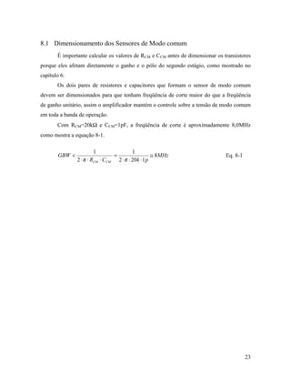 8.1 Dimensionamento dos Sensores de Modo comum
       É importante calcular os valores de RCM e CCM antes de dimensionar os transistores
porque eles afetam diretamente o ganho e o pólo do segundo estágio, como mostrado no
capítulo 6.
       Os dois pares de resistores e capacitores que formam o sensor de modo comum
devem ser dimensionados para que tenham freqüência de corte maior do que a freqüência
de ganho unitário, assim o amplificador mantém o controle sobre a tensão de modo comum
em toda a banda de operação.
       Com RCM=20kΩ e CCM=1pF, a freqüência de corte é aproximadamente 8,0MHz
como mostra a equação 8-1.

                        1                       1
        GBW <                       =                    ≅ 8MHz               Eq. 8-1
                2 ⋅ π ⋅ RCM ⋅ CCM       2 ⋅ π ⋅ 20k ⋅1 p




                                                                                        23
 