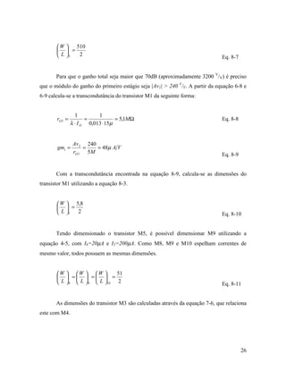 W    510
         =
        L 5  2                                                              Eq. 8-7


       Para que o ganho total seja maior que 70dB (aproximadamente 3200 V/V) é preciso
que o módulo do ganho do primeiro estágio seja |Av1| > 240 V/V. A partir da equação 6-8 e
6-9 calcula-se a transcondutância do transistor M1 da seguinte forma:


                  1         1
       rO 3 =          =            = 5,1MΩ                                   Eq. 8-8
                λ ⋅ I D 0,013 ⋅ 15µ


                 Av2 240
       gm1 =         =   = 48µ A V
                 rO 3 5M                                                      Eq. 8-9


       Com a transcondutância encontrada na equação 8-9, calcula-se as dimensões do
transistor M1 utilizando a equação 8-3.


        W  5,8
         =
        L 1 2                                                               Eq. 8-10


       Tendo dimensionado o transistor M5, é possível dimensionar M9 utilizando a
equação 4-5, com I9=20µA e I5=200µA. Como M8, M9 e M10 espelham correntes de
mesmo valor, todos possuem as mesmas dimensões.


       W  W  W           51
         =  =  =
        L  8  L  9  L 10 2                                              Eq. 8-11


       As dimensões do transistor M3 são calculadas através da equação 7-6, que relaciona
este com M4.




                                                                                        26
 