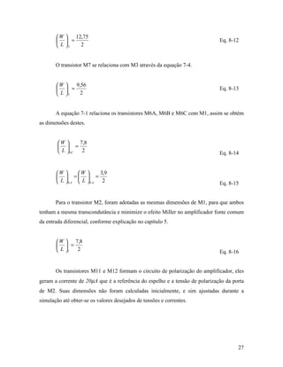 W    12,75
         =                                                                  Eq. 8-12
        L 3   2


       O transistor M7 se relaciona com M3 através da equação 7-4.


       W    9,56
         =                                                                  Eq. 8-13
        L 7   2


       A equação 7-1 relaciona os transistores M6A, M6B e M6C com M1, assim se obtém
as dimensões destes.


        W      7,8
          =
         L  6C  2                                                           Eq. 8-14


       W      W      3,9
         =  =
        L 6 A  L 6 A  2                                                   Eq. 8-15


       Para o transistor M2, foram adotadas as mesmas dimensões de M1, para que ambos
tenham a mesma transcondutância e minimize o efeito Miller no amplificador fonte comum
da entrada diferencial, conforme explicação no capítulo 5.


        W  7,8
         =
        L 1 2                                                               Eq. 8-16


       Os transistores M11 e M12 formam o circuito de polarização do amplificador, eles
geram a corrente de 20µA que é a referência do espelho e a tensão de polarização da porta
de M2. Suas dimensões não foram calculadas inicialmente, e sim ajustadas durante a
simulação até obter-se os valores desejados de tensões e correntes.




                                                                                      27
 