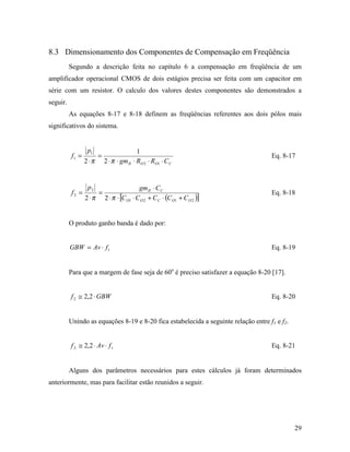 8.3 Dimensionamento dos Componentes de Compensação em Freqüência
          Segundo a descrição feita no capítulo 6 a compensação em freqüência de um
amplificador operacional CMOS de dois estágios precisa ser feita com um capacitor em
série com um resistor. O calculo dos valores destes componentes são demonstrados a
seguir.
          As equações 8-17 e 8-18 definem as freqüências referentes aos dois pólos mais
significativos do sistema.


                  p1                        1
          f1 =          =                                                            Eq. 8-17
                 2 ⋅π       2 ⋅ π ⋅ gm II ⋅ RO 2 ⋅ RO1 ⋅ C C


                  p2                         gm II ⋅ C C
          f2 =          =                                                            Eq. 8-18
                 2 ⋅π       2 ⋅ π ⋅ [C O1 ⋅ C O 2 + C C ⋅ (C O1 + C O 2 )]


          O produto ganho banda é dado por:


          GBW = Av ⋅ f 1                                                             Eq. 8-19


          Para que a margem de fase seja de 60o é preciso satisfazer a equação 8-20 [17].


          f 2 ≅ 2,2 ⋅ GBW                                                            Eq. 8-20


          Unindo as equações 8-19 e 8-20 fica estabelecida a seguinte relação entre f1 e f2.


          f 2 ≅ 2,2 ⋅ Av ⋅ f 1                                                       Eq. 8-21


          Alguns dos parâmetros necessários para estes cálculos já foram determinados
anteriormente, mas para facilitar estão reunidos a seguir.




                                                                                               29
 