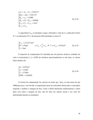  Av = Av1 ⋅ Av 2 = 3184 V V
         gm = gm = 2,0m A V
         II           4

         RO1 = rO 3 = 5,1MΩ
        
                                                                               Eq. 8-22
         RO 2 ≅ RL // RCM = 6666Ω
        C O 2 ≅ C L + C CM = 14 pF
        
        C O1 ≅ C gs 4
        


       A capacitância Cgs4 é calculada a seguir, utilizando o valor de COX dado pela Tabela
8-1 e as dimensões W e L do transistor M4 calculadas no item 8.2.


        C OX = 2,76 fF µm 2
                                    2
        W = 170 µm          ⇒ C gs = ⋅ C OX ⋅ W ⋅ L ⇒ C gs 4 = 0.625 pF        Eq. 8-23
         L = 2 µm                   3
        

       O capacitor de compensação foi calculado por um processo iterativo, tentando um
valor e recalculando f1, f2 e GBW até satisfazer aproximadamente os três itens, os valores
finais obtidos são:


        Cc = 0,975 pF
         f = 2,4kHz
         1
                                                                               Eq. 8-24
         f 2 = 17 MHz
        GBW = 7,64MHz
        


       O resistor de compensação, RZ, precisa ser maior que 1/gmII, ou seja maior do que
500Ω para que o zero devido a compensação passe do semi-plano direito para o semi-plano
esquerdo e melhore a margem de fase. Como é difícil determinar analiticamente o efeito
deste zero sobre a margem de fase, não foi feito um cálculo inicial e seu valor foi
determinado durante as simulações.




                                                                                        30
 