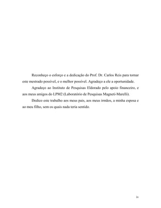 Reconheço o esforço e a dedicação do Prof. Dr. Carlos Reis para tornar
este mestrado possível, e o melhor possível. Agradeço a ele a oportunidade.
      Agradeço ao Instituto de Pesquisas Eldorado pelo apoio financeiro, e
aos meus amigos do LPM2 (Laboratório de Pesquisas Magneti-Marelli).
      Dedico este trabalho aos meus pais, aos meus irmãos, a minha esposa e
ao meu filho, sem os quais nada teria sentido.




                                                                              iv
 
