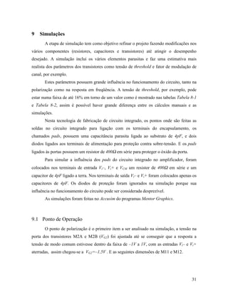 9   Simulações
       A etapa de simulação tem como objetivo refinar o projeto fazendo modificações nos
vários componentes (resistores, capacitores e transistores) até atingir o desempenho
desejado. A simulação inclui os vários elementos parasitas e faz uma estimativa mais
realista dos parâmetros dos transistores como tensão de threshold e fator de modulação de
canal, por exemplo.
       Estes parâmetros possuem grande influência no funcionamento do circuito, tanto na
polarização como na resposta em freqüência. A tensão de threshold, por exemplo, pode
estar numa faixa de até 16% em torno de um valor como é mostrado nas tabelas Tabela 8-1
e Tabela 8-2, assim é possível haver grande diferença entre os cálculos manuais e as
simulações.
       Nesta tecnologia de fabricação de circuito integrado, os pontos onde são feitas as
soldas no circuito integrado para ligação com os terminais do encapsulamento, os
chamados pads, possuem uma capacitância parasita ligada ao substrato de 4pF, e dois
diodos ligados aos terminais de alimentação para proteção contra sobre-tensão. E os pads
ligados às portas possuem um resistor de 400Ω em série para proteger o óxido da porta.
       Para simular a influência dos pads do circuito integrado no amplificador, foram
colocados nos terminais de entrada Vi–, Vi+ e VCM um resistor de 400Ω em série e um
capacitor de 4pF ligado a terra. Nos terminais de saída Vi– e Vi+ foram colocados apenas os
capacitores de 4pF. Os diodos de proteção foram ignorados na simulação porque sua
influência no funcionamento do circuito pode ser considerada desprezível.
       As simulações foram feitas no Accusim do programas Mentor Graphics.



9.1 Ponto de Operação
       O ponto de polarização é o primeiro item a ser analisado na simulação, a tensão na
porta dos transistores M2A e M2B (VG2) foi ajustada até se conseguir que a resposta a
tensão de modo comum estivesse dentro da faixa de –1V a 1V, com as entradas Vi– e Vi+
aterradas, assim chegou-se a VG2=–1,5V . E as seguintes dimensões de M11 e M12.




                                                                                         31
 