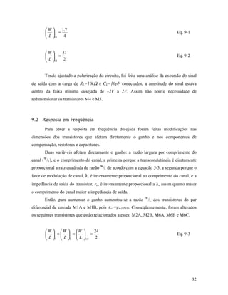 W     1,7
         =                                                                    Eq. 9-1
        L 11 4


       W     51
         =                                                                    Eq. 9-2
        L 12 2


       Tendo ajustado a polarização do circuito, foi feita uma análise da excursão do sinal
de saída com a carga de RL=10kΩ e CL=10pF conectados, a amplitude do sinal estava
dentro da faixa mínima desejada de –2V a 2V. Assim não houve necessidade de
redimensionar os transistores M4 e M5.



9.2 Resposta em Freqüência
       Para obter a resposta em freqüência desejada foram feitas modificações nas
dimensões dos transistores que afetam diretamente o ganho e nos componentes de
compensação, resistores e capacitores.
       Duas variáveis afetam diretamente o ganho: a razão largura por comprimento do
      W
canal ( /L), e o comprimento do canal, a primeira porque a transcondutância é diretamente
proporcional a raiz quadrada de razão W/L de acordo com a equação 5-3, a segunda porque o
fator de modulação de canal, λ, é inversamente proporcional ao comprimento do canal, e a
impedância de saída do transistor, ro, é inversamente proporcional a λ, assim quanto maior
o comprimento do canal maior a impedância de saída.
                                                              W
       Então, para aumentar o ganho aumentou-se a razão         /L dos transistores do par
diferencial de entrada M1A e M1B, pois Av1=gm1.rO3. Conseqüentemente, foram alterados
os seguintes transistores que estão relacionados a estes: M2A, M2B, M6A, M6B e M6C.


       W  W  W            24
         =  =  =                                                          Eq. 9-3
        L 1  L  2  L  6 C  2




                                                                                          32
 