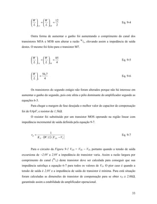 W      W     12
         =  =                                                              Eq. 9-4
        L 6 A  L 6B 2


       Outra forma de aumentar o ganho foi aumentando o comprimento do canal dos
                                                  W
transistores M3A e M3B sem alterar a razão        /L, elevando assim a impedância de saída
destes. O mesmo foi feito para o transistor M7.


       W      W     85
         =  =                                                              Eq. 9-5
        L 3 A  L 3B 4


       W    56,7
         =                                                                   Eq. 9-6
        L 7  4


       Os transistores do segundo estágio não foram alterados porque não há interesse em
aumentar o ganho do segundo, pois este afeta o pólo dominante do amplificador segundo as
equações 6-3.
       Para chegar a margem de fase desejada o melhor valor do capacitor de compensação
foi de 0,6pF, e resistor de 1,5kΩ.
       O resistor foi substituído por um transistor MOS operando na região linear com
impedância incremental de saída definida pela equação 9-7.


                         1
       rO =                                                                    Eq. 9-7
              K P ⋅ (W L ) ⋅ VGS − VT


       Para o circuito da Figura 9-1 VGS = VSS − VO, portanto quando a tensão de saída
excursiona de −2,0V a 2,0V a impedância do transistor varia. Assim a razão largura por
comprimento do canal (W/L) deste transistor deve ser calculada para conseguir que sua
impedância satisfaça a equação 6-7 para todos os valores de VO. O pior caso é quando a
tensão de saída é 2,0V e a impedância de saída do transistor é mínima. Para está situação
foram calculadas as dimensões do transistor de compensação para se obter rO ≅ 2,0kΩ,
garantindo assim a estabilidade do amplificador operacional.


                                                                                         33
 