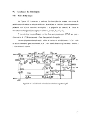 9.3 Resultados das Simulações
9.3.1 Ponto de Operação


       Na Figura 9-3 é mostrado o resultado da simulação das tensões e correntes de
polarização com todas as entradas aterradas. As relações de correntes e tensões são muito
próximas das teóricas descritas no capítulo 7 e projetadas no capítulo 8. Todos os
transistores estão operando na região de saturação, ou seja, VDS>VGS−VT.
       A corrente total consumida pelo circuito é de aproximadamente 482µA, que para a
alimentação de ±2,5V corresponde a 2,4mW de potência dissipada.
       Há uma pequena diferença entre a tensão de entrada de modo comum, VCM, e a saída
de modo comum de aproximadamente 4,3mV, este erro é chamado off-set entre a entrada e
a saída de modo comum.




              Figura 9-3: Circuito com as tensões e correntes de polarização.




                                                                                      36
 