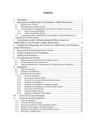 Sumário

1      Introdução ....................................................................................................................1
2      Descrição do Amplificador com Entradas e Saídas Diferenciais ..................2
    2.1     Definição das Tensões ............................................................................................3
    2.2      Realimentação de Modo comum ............................................................................3
    2.3     Características do Amplificador com Entradas e Saídas Diferenciais....................4
       2.3.1      Maior Excursão Dinâmica ..............................................................................5
       2.3.2      Melhor Imunidade a Ruído .............................................................................5
    2.4     Comparação entre o Amplificador com Entradas e Saídas Diferenciais e o
    Amplificador de Saída Simples ..........................................................................................7
3 Considerações sobre a Realimentação de Modo comum em
Amplificadores com Entradas e Saídas Diferenciais ................................................9
4 Escolha da Configuração do Circuito do Amplificador com Entradas e
Saídas Diferenciais ..........................................................................................................12
5 Descrição do Funcionamento do Circuito..........................................................13
6 Análise da Resposta em Freqüência ....................................................................15
7 Análise da Polarização ............................................................................................19
8 Procedimentos de Projeto.......................................................................................22
    8.1    Dimensionamento dos Sensores de Modo comum ...............................................23
    8.2    Dimensionamento dos Transistores ......................................................................24
    8.3    Dimensionamento dos Componentes de Compensação em Freqüência...............29
9 Simulações .................................................................................................................31
  9.1      Ponto de Operação ................................................................................................31
  9.2      Resposta em Freqüência .......................................................................................32
  9.3      Resultados das Simulações ...................................................................................36
     9.3.1     Ponto de Operação ........................................................................................36
     9.3.2     Excursão do Sinal de Saída...........................................................................37
     9.3.3     Faixa de Excursão da Tensão de Modo comum ...........................................38
     9.3.4     Resposta em Freqüência ...............................................................................39
     9.3.5     Resposta em Freqüência de Malha Fechada .................................................43
     9.3.6     Resposta em Freqüência ao Sinal de Modo comum .....................................44
     9.3.7     Slew-Rate e Settling Time .............................................................................45
     9.3.8     Ganho de Modo comum................................................................................47
     9.3.9     Rejeição ao Ruído da Alimentação...............................................................48
10      Layout do Circuito Integrado ............................................................................49
11      Testes do Circuito Integrado .............................................................................54
  11.1 Ponto de Operação ................................................................................................54
  11.2 Excursão do Sinal de Saída...................................................................................54
  11.3 Faixa de Excursão da Tensão de Modo comum ...................................................55
  11.4 Resposta em Freqüência de Malha Fechada .........................................................56
  11.5 Resposta em Freqüência ao Sinal de Modo comum .............................................58
  11.6 Slew-Rate e Settling Time ....................................................................................59


                                                                                                                                     v
 