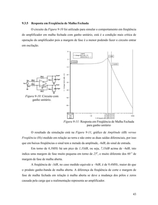 9.3.5 Resposta em Freqüência de Malha Fechada
       O circuito da Figura 9-10 foi utilizado para simular o comportamento em freqüência
do amplificador em malha fechada com ganho unitário, está é a condição mais crítica de
operação do amplificador pois a margem de fase é a menor podendo fazer o circuito entrar
em oscilação.




  Figura 9-10: Circuito com
       ganho unitário.




                                  Figura 9-11: Resposta em Freqüência de Malha Fechada
                                                   para ganho unitário

       O resultado da simulação está na Figura 9-11, gráfico de Amplitude (dB) versus
Freqüência (Hz) medido em relação ao terra e não entre as duas saídas diferenciais, por isso
que em baixas freqüências o sinal tem a metade da amplitude, -6dB, do sinal de entrada.
       Em torno de 6,3MHz há um pico de 1,33dB, ou seja, 7,33dB acima de –6dB, isto
indica uma margem de fase muito pequena em torno de 25o, e muito diferente dos 60 o de
margem de fase de malha aberta.
       A freqüência de -3dB, no caso medido equivale a –9dB, é de 9,4MHz, maior do que
o produto ganho-banda de malha aberta. A diferença da freqüência de corte e margem de
fase de malha fechada em relação à malha aberta se deve a mudança dos pólos e zeros
causada pela carga que a realimentação representa ao amplificador.



                                                                                          43
 