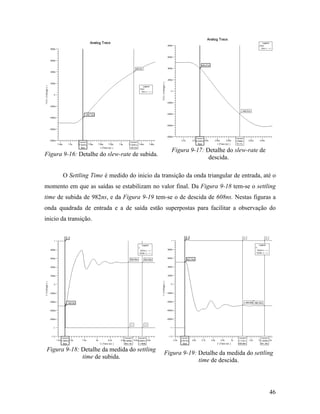 Figura 9-17: Detalhe do slew-rate de
Figura 9-16: Detalhe do slew-rate de subida.
                                                               descida.

       O Settling Time é medido do inicio da transição da onda triangular de entrada, até o
momento em que as saídas se estabilizam no valor final. Da Figura 9-18 tem-se o settling
time de subida de 982ns, e da Figura 9-19 tem-se o de descida de 608ns. Nestas figuras a
onda quadrada de entrada e a de saída estão superpostas para facilitar a observação do
inicio da transição.




Figura 9-18: Detalhe da medida do settling
                                               Figura 9-19: Detalhe da medida do settling
             time de subida.
                                                            time de descida.




                                                                                        46
 