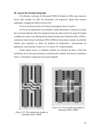 10 Layout do Circuito Integrado
       Foi utilizado o processo de fabricação CMOS de 0,6µm da AMS, cujas regras de
layout estão contidas em [20], este documento está disponível, apenas para usuários
cadastrados, na página da AMS na internet [21].
       O layout foi desenvolvido no IC-Station do programa Mentor Graphics.
       No layout do amplificador com entradas e saídas diferenciais a simetria do circuito
deve ser preservada para obter boa rejeição de sinais de modo comum [1], assim foi tomado
o cuidado de se fazer o par diferencial de entrada formado pelos transistores M1A e M1B, e
a entrada de modo comum formada por M6A e M6B em forma de par cruzado, ou centróide
comum, para minimizar os efeitos de gradiente de temperatura e descasamento de
parâmetros, como mostram a Figura 10-1 e a Figura 10-2 respectivamente.
       Nestas figuras nota-se os múltiplos contatos nos terminais de dreno e fonte dos
transistores, isto é feito para minimizar a resistências dos contatos. Esta técnica é aplicada a
todos o s transistores e capacitores do circuito integrado.




                                                   Figura 10-2: Par cruzado que compõe os
                                                          transistores M6A e M6B.
  Figura 10-1: Par cruzado que compõe os
         transistores M1A e M1B.



                                                                                             49
 