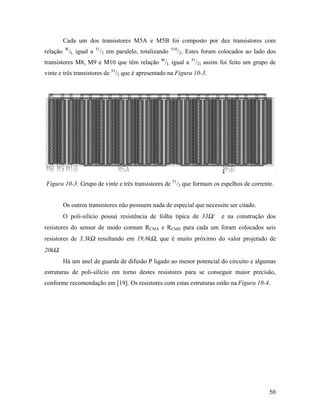 Cada um dos transistores M5A e M5B foi composto por dez transistores com
          W              51                                 510
relação     /L igual a        /2 em paralelo, totalizando         /2. Estes foram colocados ao lado dos
transistores M8, M9 e M10 que têm relação W/L igual a                  51
                                                                            /2, assim foi feito um grupo de
vinte e três transistores de 51/2 que é apresentado na Figura 10-3.




Figura 10-3: Grupo de vinte e três transistores de 51/2 que formam os espelhos de corrente.


          Os outros transistores não possuem nada de especial que necessite ser citado.
          O poli-silício possui resistência de folha típica de 33Ω/                   e na construção dos
resistores do sensor de modo comum RCMA e RCMB para cada um foram colocados seis
resistores de 3,3kΩ resultando em 19,8kΩ, que é muito próximo do valor projetado de
20kΩ.
          Há um anel de guarda de difusão P ligado ao menor potencial do circuito e algumas
estruturas de poli-silício em torno destes resistores para se conseguir maior precisão,
conforme recomendação em [19]. Os resistores com estas estruturas estão na Figura 10-4.




                                                                                                        50
 