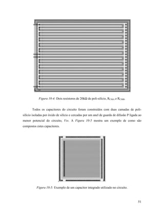 Figura 10-4: Dois resistores de 20kΩ de poli-silício, RCMA e RCMB.


       Todos os capacitores do circuito foram construídos com duas camadas de poli-
silício isoladas por óxido de silício e cercadas por um anel de guarda de difusão P ligada ao
menor potencial do circuito, Vss. A Figura 10-5 mostra um exemplo de como são
compostos estes capacitores.




          Figura 10-5: Exemplo de um capacitor integrado utilizado no circuito.



                                                                                          51
 