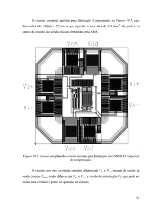 O circuito completo enviado para fabricação é apresentado na Figura 10-7, suas
dimensões são 790µm x 825µm o que equivale a uma área de 651,8nm2. Os pads e os
cantos do circuito são células básicas fornecidas pela AMS.




Figura 10-7: Layout completo do circuito enviado para fabricação com MOSFET/capacitor
                                   de compensação.


       O circuito tem oito terminais entradas diferenciais Vi− e Vi+, entrada de tensão de
modo comum Vocm, saídas diferenciais Vo− e Vo+, e tensão de polarização Vb1 que pode ser
usado para verificar o ponto de operação do circuito.




                                                                                       53
 