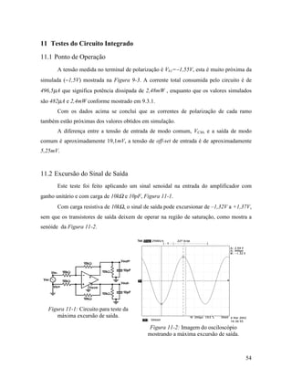 11 Testes do Circuito Integrado
11.1 Ponto de Operação
       A tensão medida no terminal de polarização é Vb1=−1,55V, esta é muito próxima da
simulada (−1,5V) mostrada na Figura 9-3. A corrente total consumida pelo circuito é de
496,5µA que significa potência dissipada de 2,48mW , enquanto que os valores simulados
são 482µA e 2,4mW conforme mostrado em 9.3.1.
       Com os dados acima se conclui que as correntes de polarização de cada ramo
também estão próximas dos valores obtidos em simulação.
       A diferença entre a tensão de entrada de modo comum, VCM, e a saída de modo
comum é aproximadamente 19,1mV, a tensão de off-set de entrada é de aproximadamente
5,25mV.



11.2 Excursão do Sinal de Saída
       Este teste foi feito aplicando um sinal senoidal na entrada do amplificador com
ganho unitário e com carga de 10kΩ e 10pF, Figura 11-1.
       Com carga resistiva de 10kΩ, o sinal de saída pode excursionar de –1,32V a +1,37V,
sem que os transistores de saída deixem de operar na região de saturação, como mostra a
senóide da Figura 11-2.




   Figura 11-1: Circuito para teste da
      máxima excursão de saída.

                                             Figura 11-2: Imagem do osciloscópio
                                             mostrando a máxima excursão de saída.



                                                                                      54
 